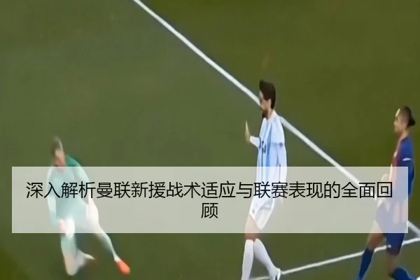 深入解析曼联新援战术适应与联赛表现的全面回顾 | LEYU SPORTS