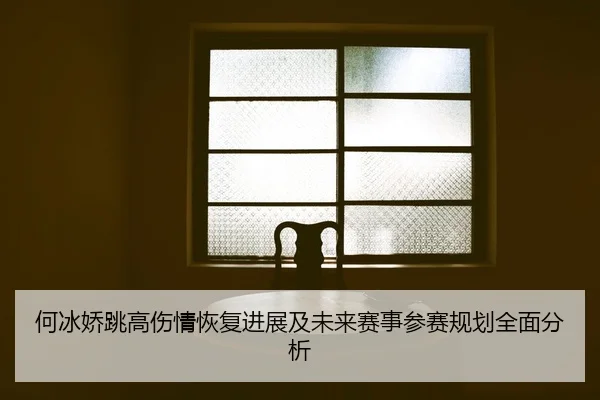 何冰娇跳高伤情恢复进展及未来赛事参赛规划全面分析（LEYU SPORTS）